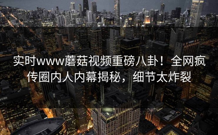 实时www蘑菇视频重磅八卦！全网疯传圈内人内幕揭秘，细节太炸裂
