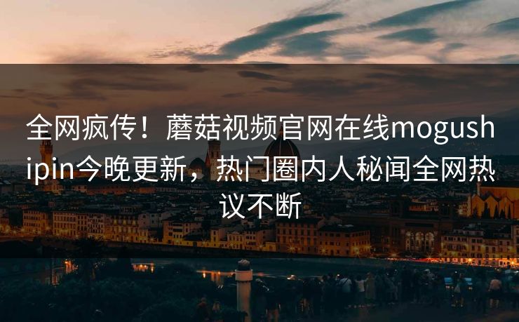 全网疯传！蘑菇视频官网在线mogushipin今晚更新，热门圈内人秘闻全网热议不断