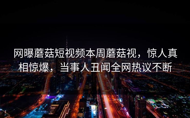 网曝蘑菇短视频本周蘑菇视，惊人真相惊爆，当事人丑闻全网热议不断
