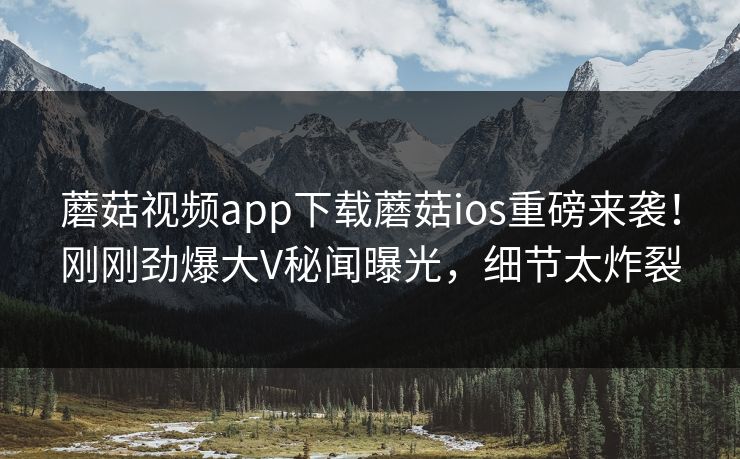 蘑菇视频app下载蘑菇ios重磅来袭！刚刚劲爆大V秘闻曝光，细节太炸裂