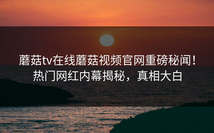 蘑菇tv在线蘑菇视频官网重磅秘闻！热门网红内幕揭秘，真相大白