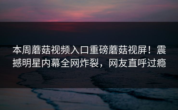 本周蘑菇视频入口重磅蘑菇视屏！震撼明星内幕全网炸裂，网友直呼过瘾