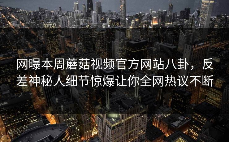 网曝本周蘑菇视频官方网站八卦，反差神秘人细节惊爆让你全网热议不断