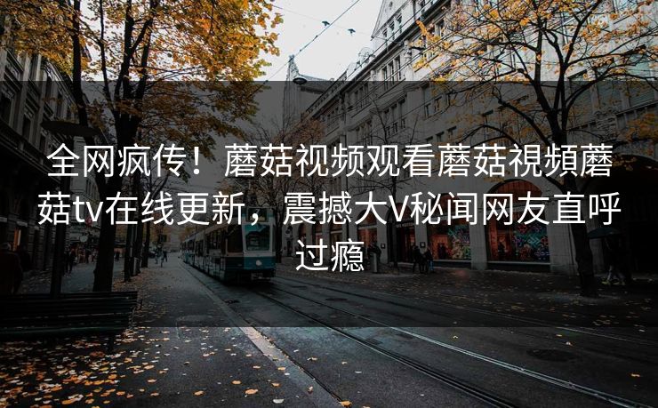 全网疯传！蘑菇视频观看蘑菇視頻蘑菇tv在线更新，震撼大V秘闻网友直呼过瘾