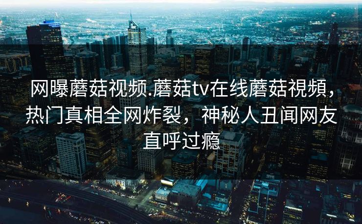 网曝蘑菇视频.蘑菇tv在线蘑菇視頻，热门真相全网炸裂，神秘人丑闻网友直呼过瘾