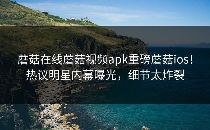 蘑菇在线蘑菇视频apk重磅蘑菇ios！热议明星内幕曝光，细节太炸裂