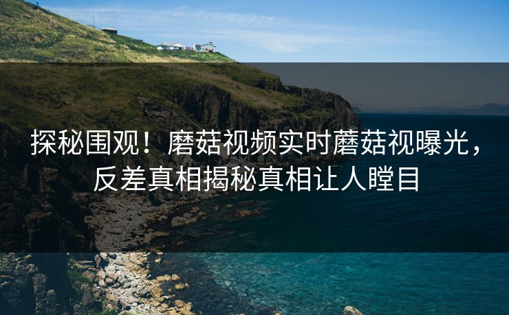 探秘围观！磨菇视频实时蘑菇视曝光，反差真相揭秘真相让人瞠目