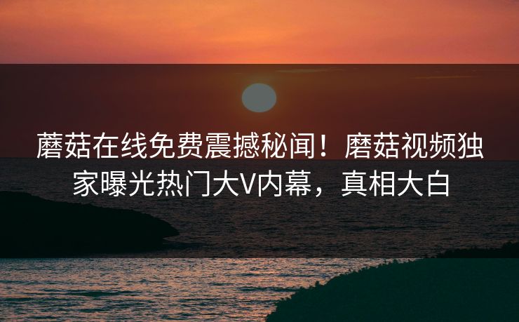 蘑菇在线免费震撼秘闻！磨菇视频独家曝光热门大V内幕，真相大白