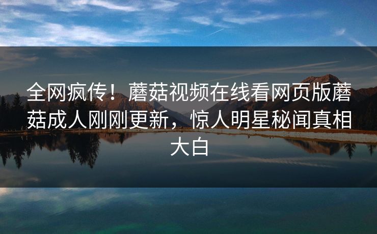全网疯传！蘑菇视频在线看网页版蘑菇成人刚刚更新，惊人明星秘闻真相大白