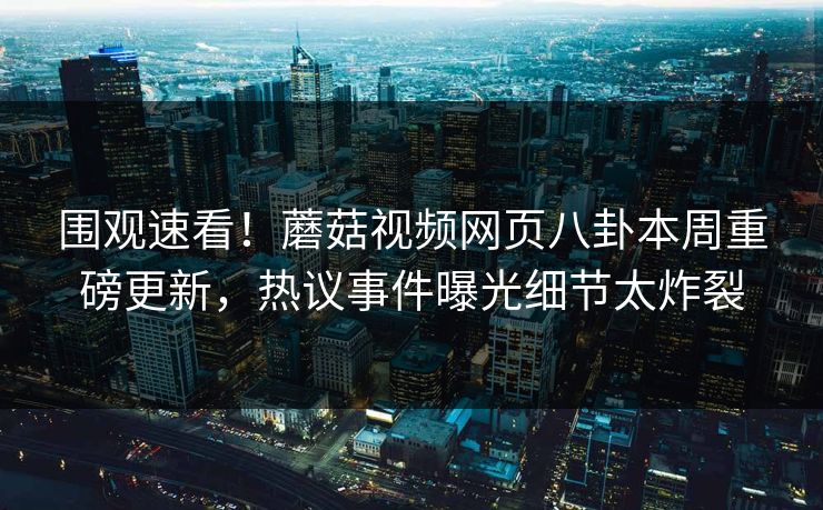 围观速看！蘑菇视频网页八卦本周重磅更新，热议事件曝光细节太炸裂