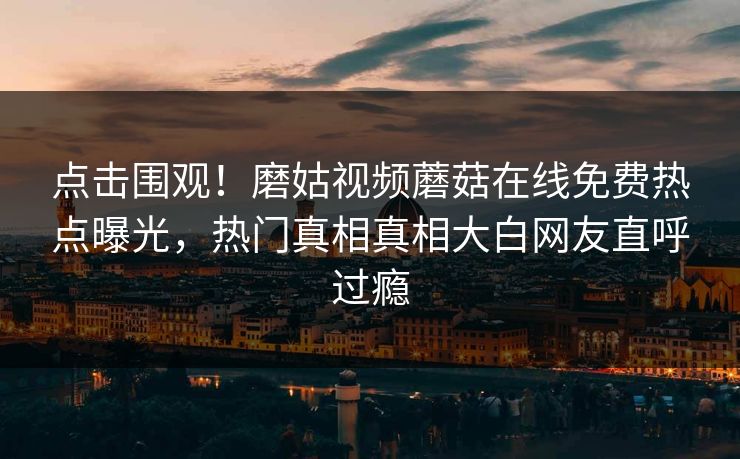 点击围观！磨姑视频蘑菇在线免费热点曝光，热门真相真相大白网友直呼过瘾