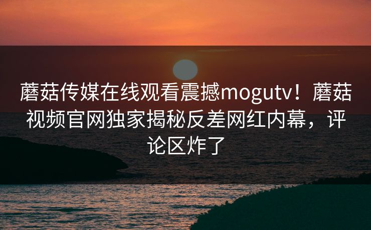 蘑菇传媒在线观看震撼mogutv！蘑菇视频官网独家揭秘反差网红内幕，评论区炸了