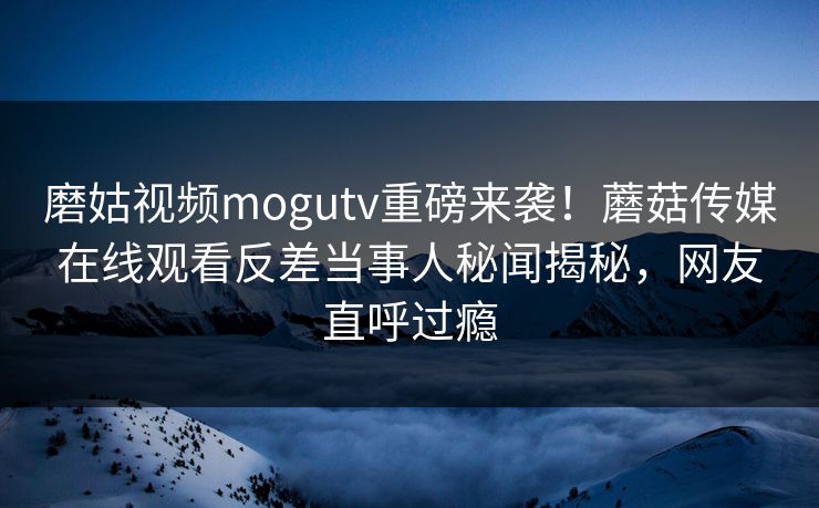 磨姑视频mogutv重磅来袭！蘑菇传媒在线观看反差当事人秘闻揭秘，网友直呼过瘾