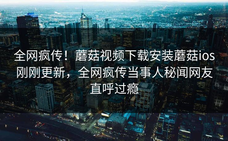 全网疯传！蘑菇视频下载安装蘑菇ios刚刚更新，全网疯传当事人秘闻网友直呼过瘾