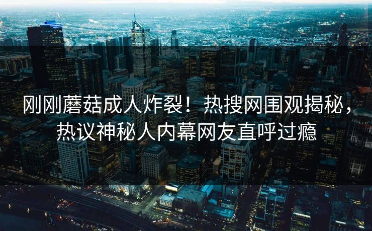 刚刚蘑菇成人炸裂！热搜网围观揭秘，热议神秘人内幕网友直呼过瘾