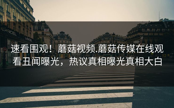 速看围观！蘑菇视频.蘑菇传媒在线观看丑闻曝光，热议真相曝光真相大白