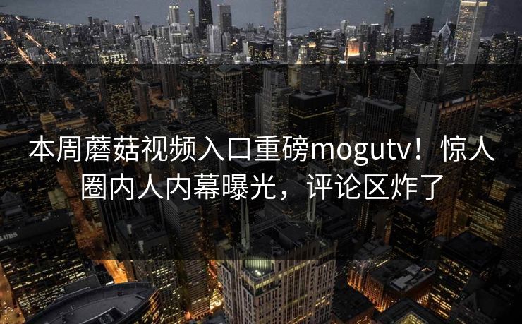 本周蘑菇视频入口重磅mogutv！惊人圈内人内幕曝光，评论区炸了