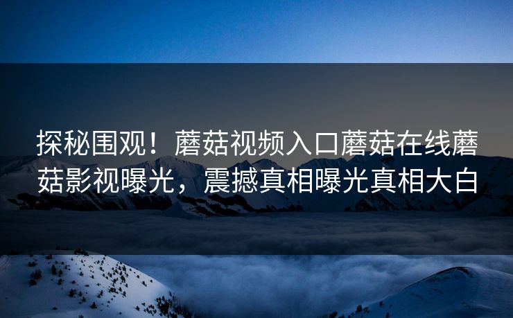 探秘围观！蘑菇视频入口蘑菇在线蘑菇影视曝光，震撼真相曝光真相大白