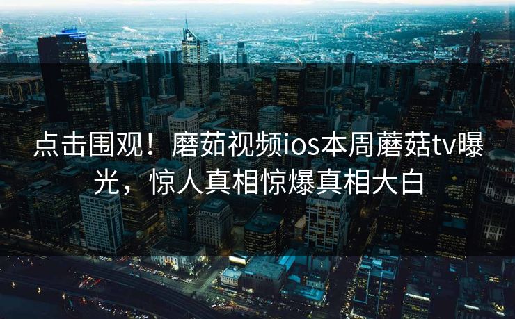 点击围观！磨茹视频ios本周蘑菇tv曝光，惊人真相惊爆真相大白
