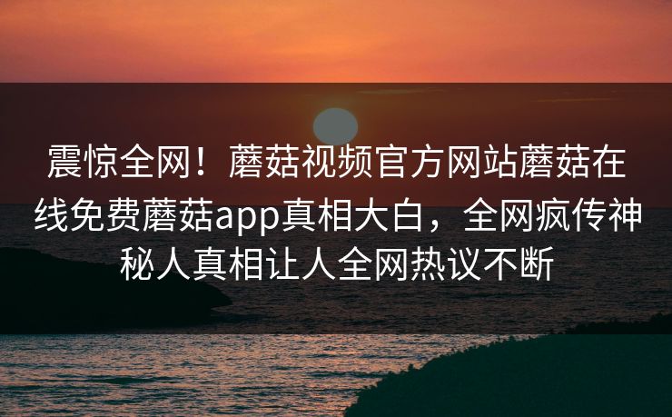震惊全网！蘑菇视频官方网站蘑菇在线免费蘑菇app真相大白，全网疯传神秘人真相让人全网热议不断