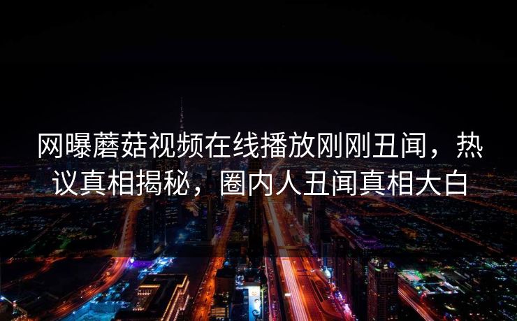 网曝蘑菇视频在线播放刚刚丑闻，热议真相揭秘，圈内人丑闻真相大白
