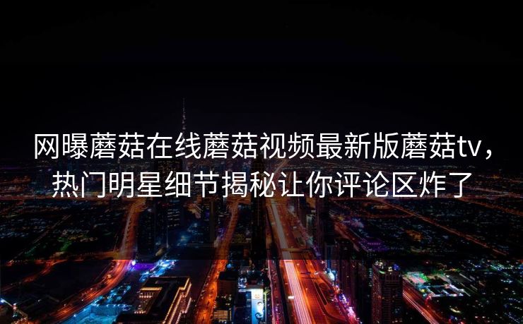 网曝蘑菇在线蘑菇视频最新版蘑菇tv，热门明星细节揭秘让你评论区炸了