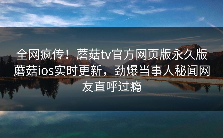 全网疯传！蘑菇tv官方网页版永久版蘑菇ios实时更新，劲爆当事人秘闻网友直呼过瘾