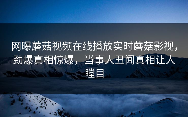 网曝蘑菇视频在线播放实时蘑菇影视，劲爆真相惊爆，当事人丑闻真相让人瞠目