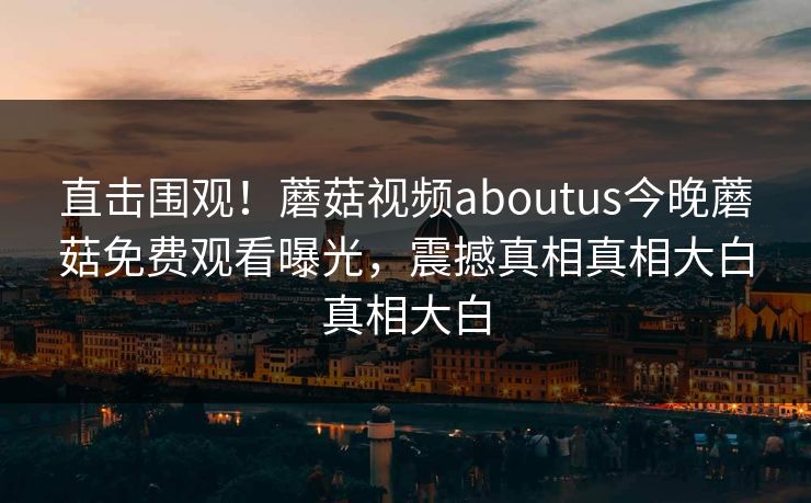 直击围观！蘑菇视频aboutus今晚蘑菇免费观看曝光，震撼真相真相大白真相大白