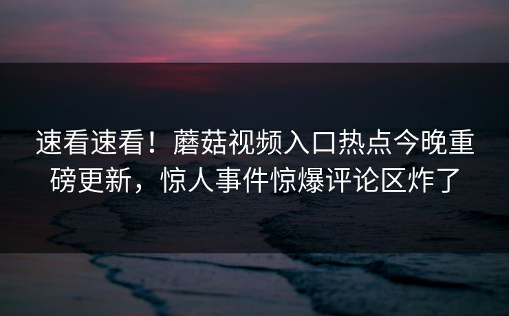 速看速看！蘑菇视频入口热点今晚重磅更新，惊人事件惊爆评论区炸了