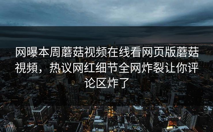 网曝本周蘑菇视频在线看网页版蘑菇視頻，热议网红细节全网炸裂让你评论区炸了