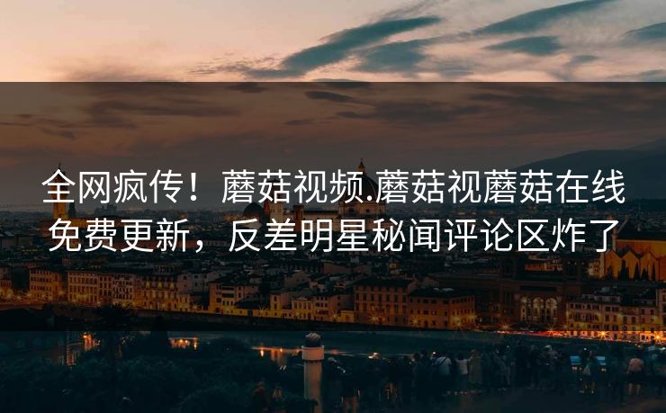 全网疯传！蘑菇视频.蘑菇视蘑菇在线免费更新，反差明星秘闻评论区炸了