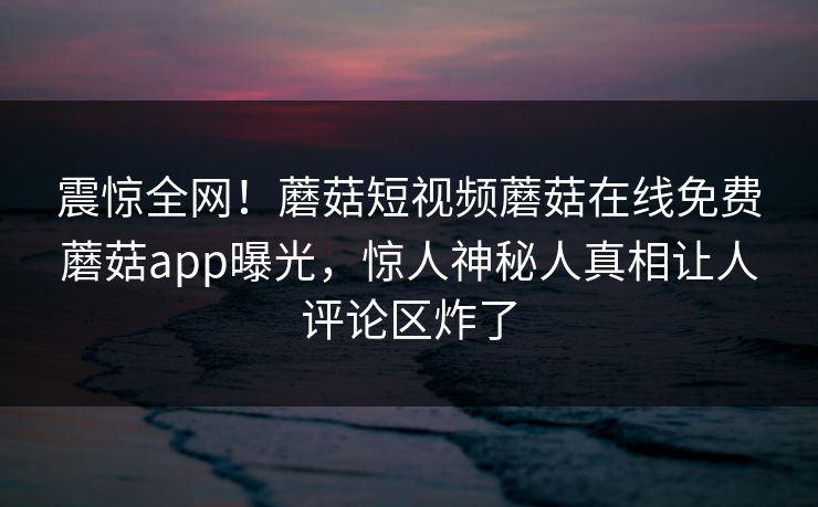 震惊全网！蘑菇短视频蘑菇在线免费蘑菇app曝光，惊人神秘人真相让人评论区炸了