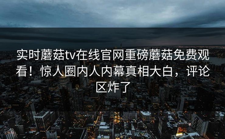 实时蘑菇tv在线官网重磅蘑菇免费观看！惊人圈内人内幕真相大白，评论区炸了