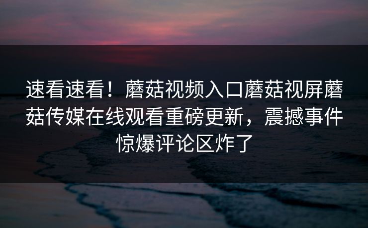 速看速看！蘑菇视频入口蘑菇视屏蘑菇传媒在线观看重磅更新，震撼事件惊爆评论区炸了