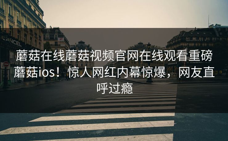 蘑菇在线蘑菇视频官网在线观看重磅蘑菇ios！惊人网红内幕惊爆，网友直呼过瘾