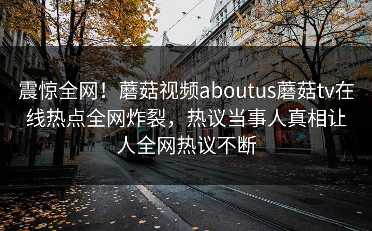 震惊全网！蘑菇视频aboutus蘑菇tv在线热点全网炸裂，热议当事人真相让人全网热议不断