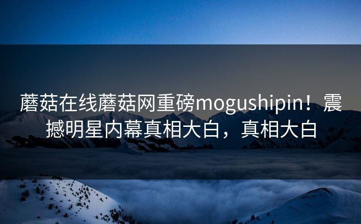 蘑菇在线蘑菇网重磅mogushipin！震撼明星内幕真相大白，真相大白