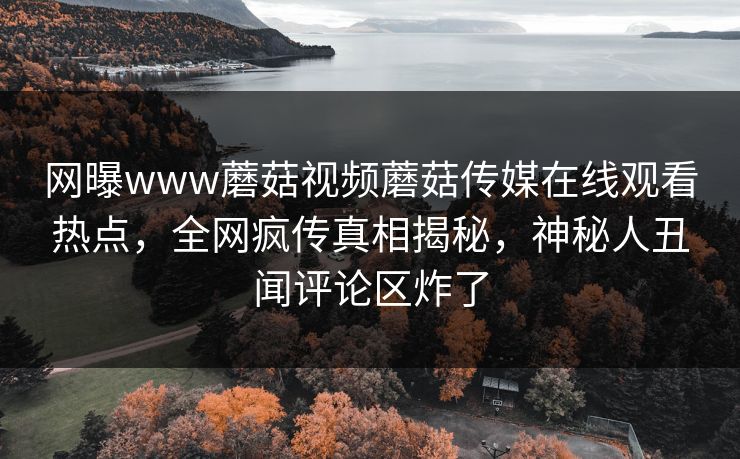 网曝www蘑菇视频蘑菇传媒在线观看热点，全网疯传真相揭秘，神秘人丑闻评论区炸了