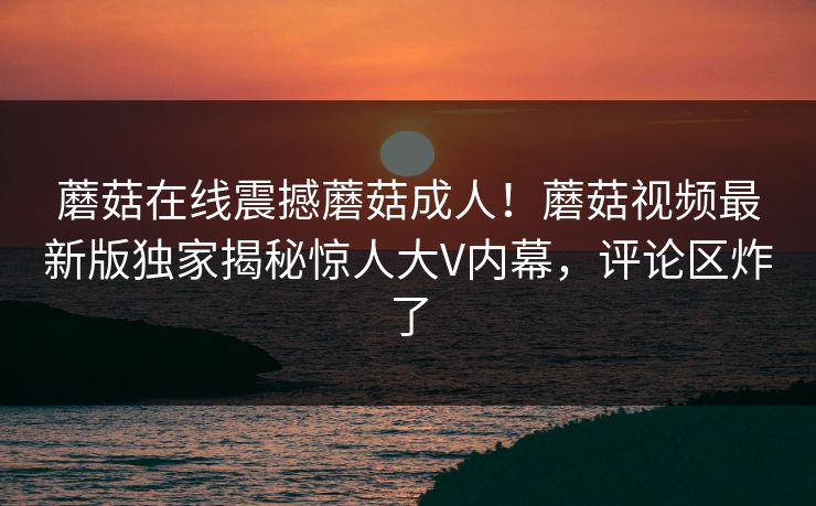 蘑菇在线震撼蘑菇成人！蘑菇视频最新版独家揭秘惊人大V内幕，评论区炸了