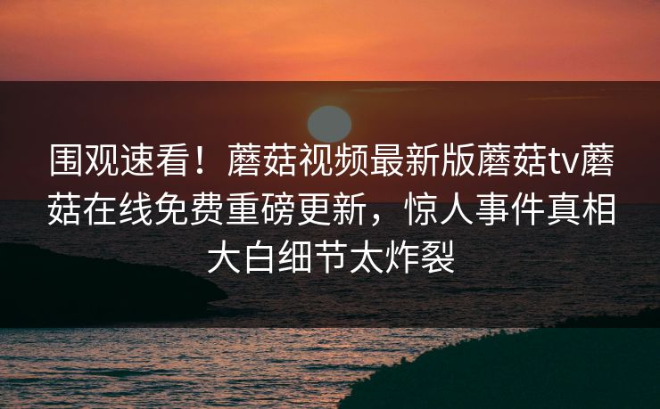 围观速看！蘑菇视频最新版蘑菇tv蘑菇在线免费重磅更新，惊人事件真相大白细节太炸裂