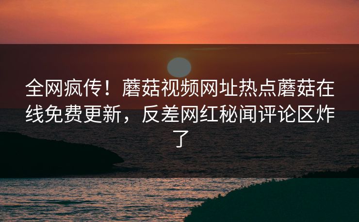 全网疯传！蘑菇视频网址热点蘑菇在线免费更新，反差网红秘闻评论区炸了