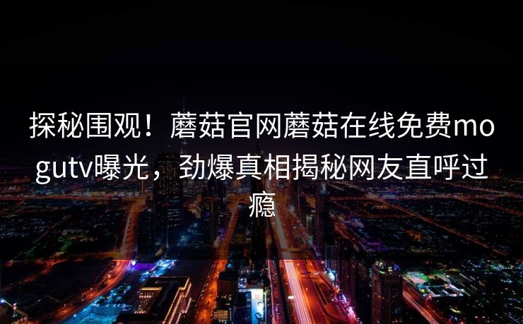 探秘围观！蘑菇官网蘑菇在线免费mogutv曝光，劲爆真相揭秘网友直呼过瘾