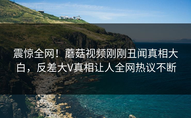 震惊全网！蘑菇视频刚刚丑闻真相大白，反差大V真相让人全网热议不断