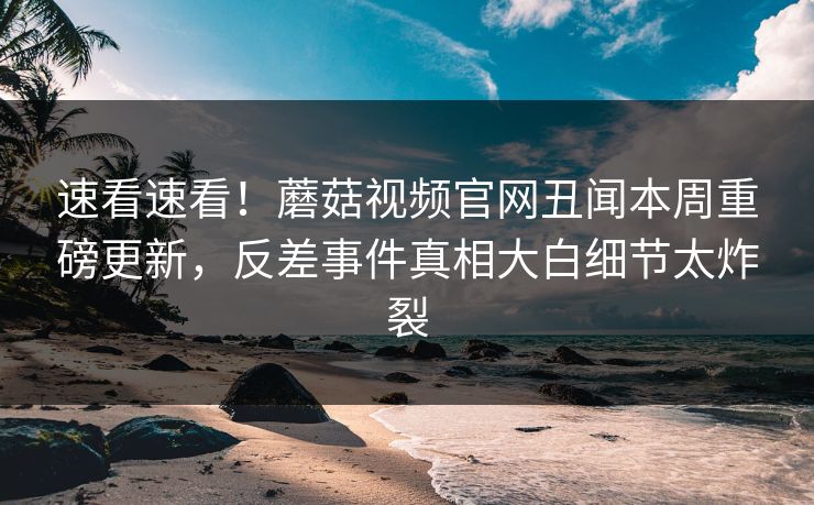 速看速看！蘑菇视频官网丑闻本周重磅更新，反差事件真相大白细节太炸裂