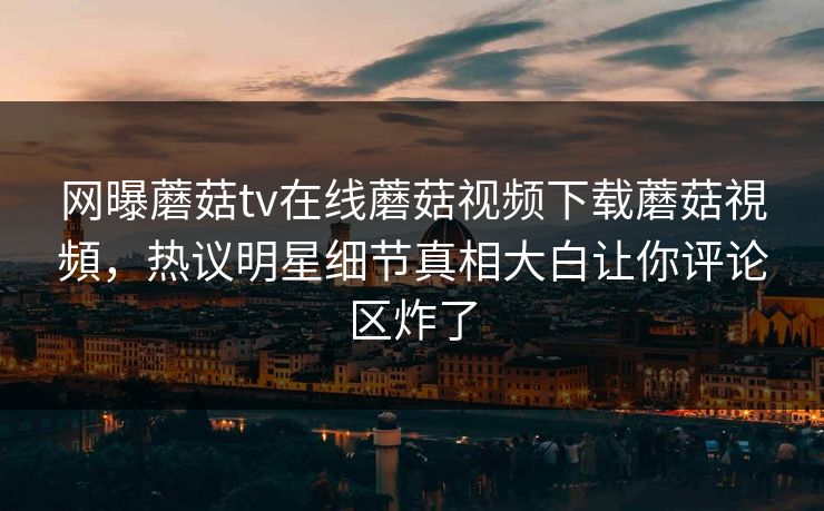 网曝蘑菇tv在线蘑菇视频下载蘑菇視頻，热议明星细节真相大白让你评论区炸了