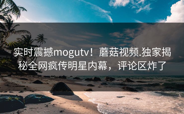 实时震撼mogutv！蘑菇视频.独家揭秘全网疯传明星内幕，评论区炸了