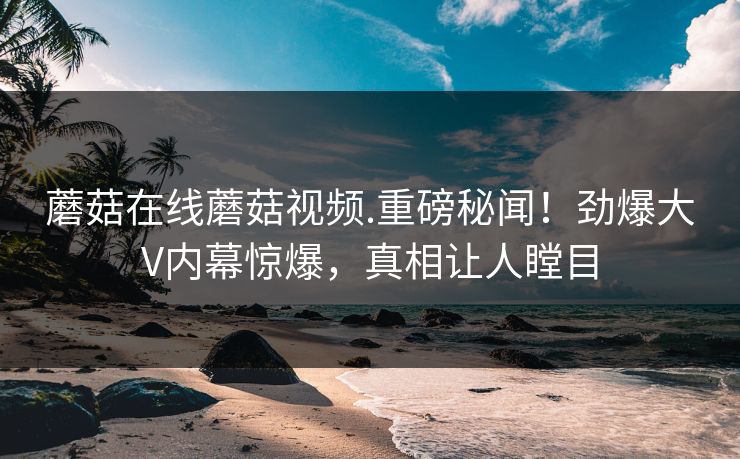 蘑菇在线蘑菇视频.重磅秘闻！劲爆大V内幕惊爆，真相让人瞠目