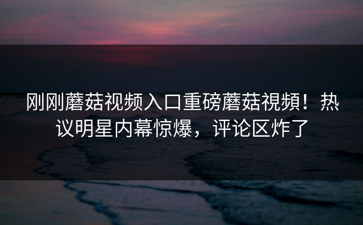 刚刚蘑菇视频入口重磅蘑菇視頻！热议明星内幕惊爆，评论区炸了