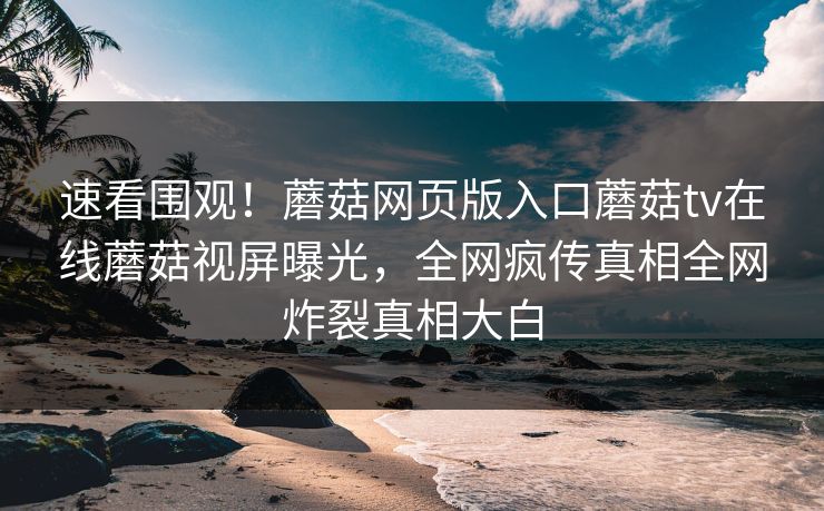 速看围观！蘑菇网页版入口蘑菇tv在线蘑菇视屏曝光，全网疯传真相全网炸裂真相大白